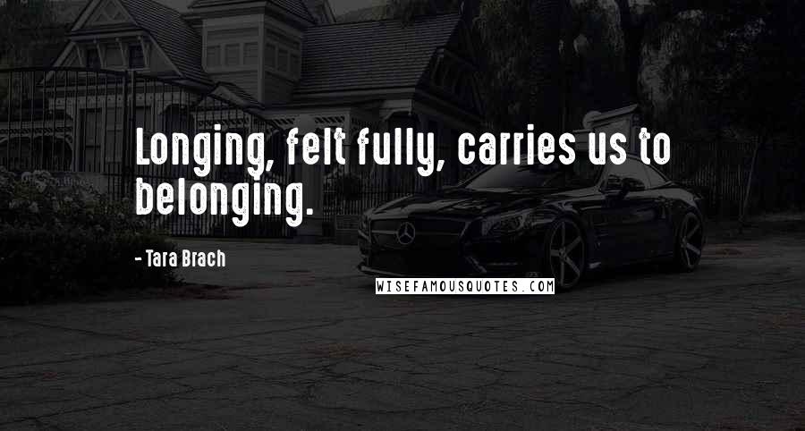 Tara Brach Quotes: Longing, felt fully, carries us to belonging.