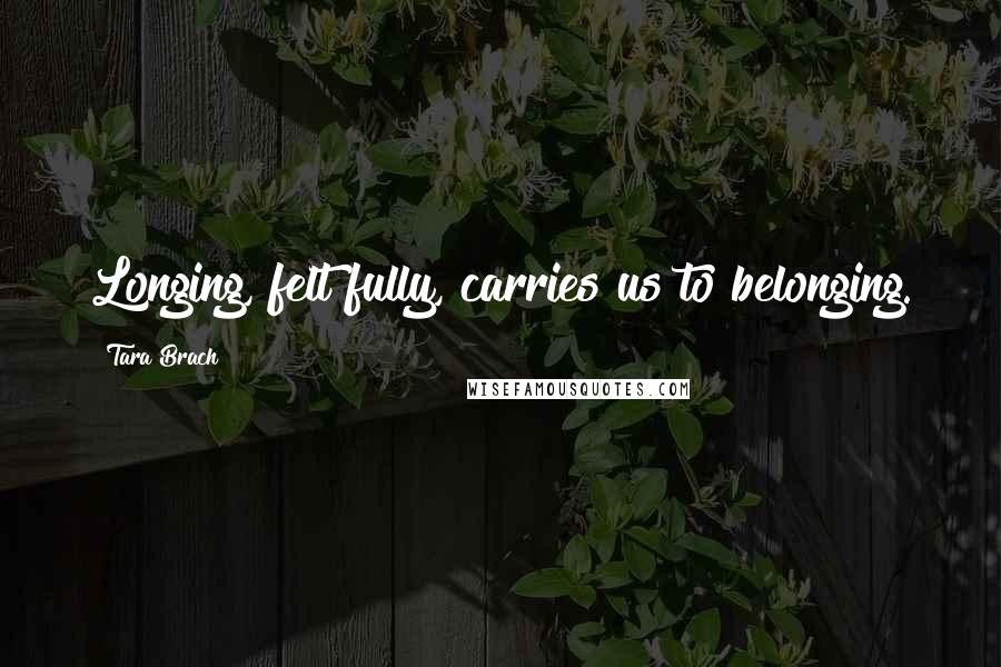 Tara Brach Quotes: Longing, felt fully, carries us to belonging.