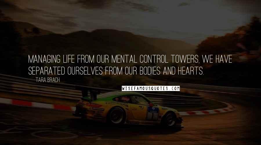 Tara Brach Quotes: Managing life from our mental control towers, we have separated ourselves from our bodies and hearts.