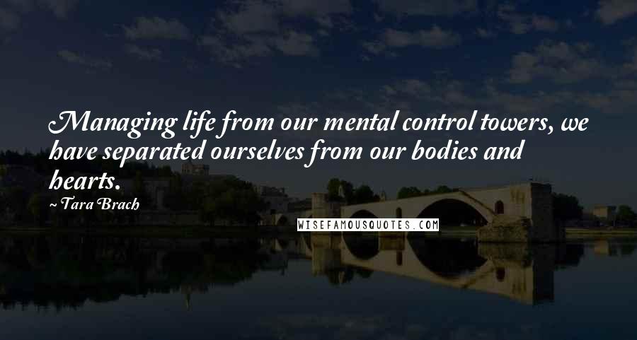 Tara Brach Quotes: Managing life from our mental control towers, we have separated ourselves from our bodies and hearts.