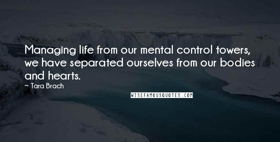 Tara Brach Quotes: Managing life from our mental control towers, we have separated ourselves from our bodies and hearts.