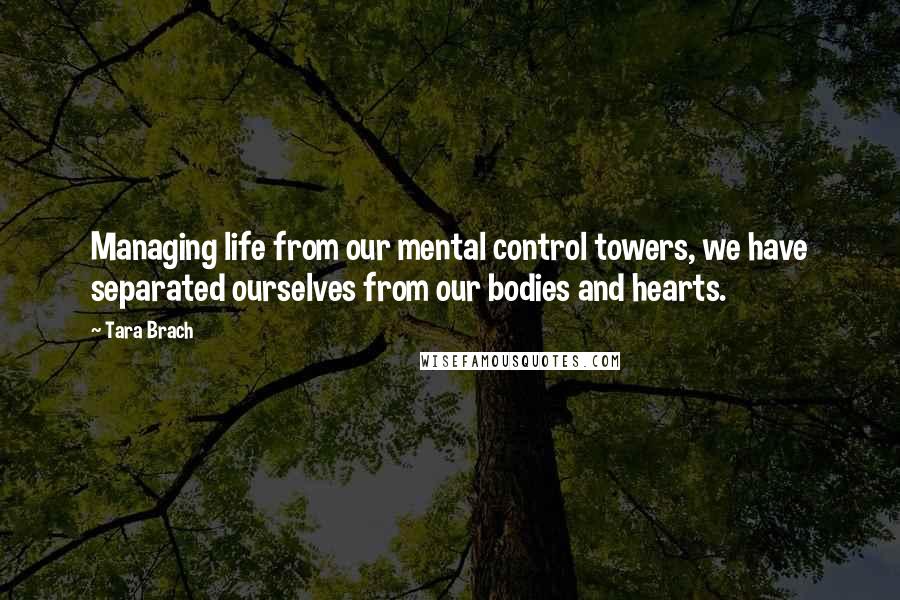 Tara Brach Quotes: Managing life from our mental control towers, we have separated ourselves from our bodies and hearts.