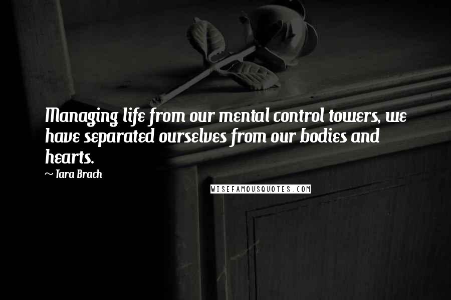 Tara Brach Quotes: Managing life from our mental control towers, we have separated ourselves from our bodies and hearts.