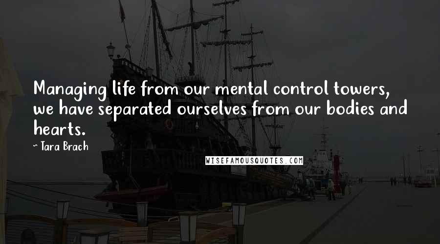 Tara Brach Quotes: Managing life from our mental control towers, we have separated ourselves from our bodies and hearts.