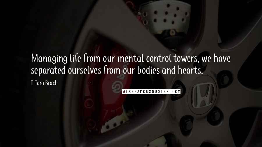 Tara Brach Quotes: Managing life from our mental control towers, we have separated ourselves from our bodies and hearts.