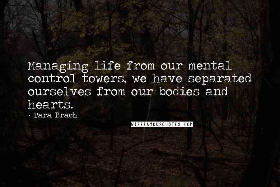 Tara Brach Quotes: Managing life from our mental control towers, we have separated ourselves from our bodies and hearts.