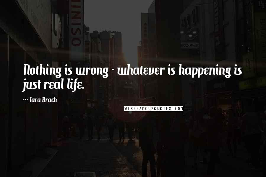 Tara Brach Quotes: Nothing is wrong - whatever is happening is just real life.