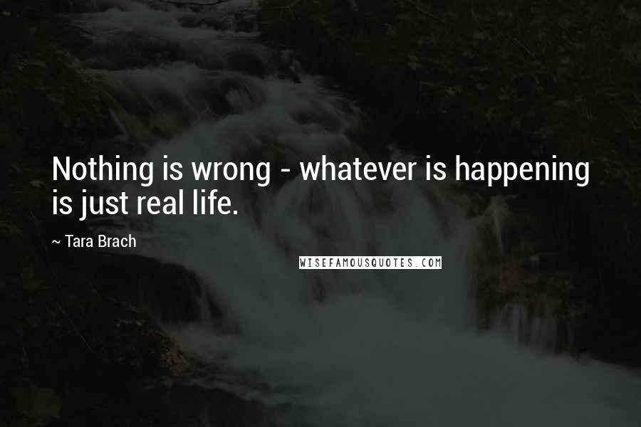 Tara Brach Quotes: Nothing is wrong - whatever is happening is just real life.