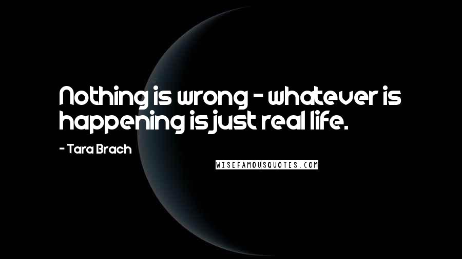 Tara Brach Quotes: Nothing is wrong - whatever is happening is just real life.