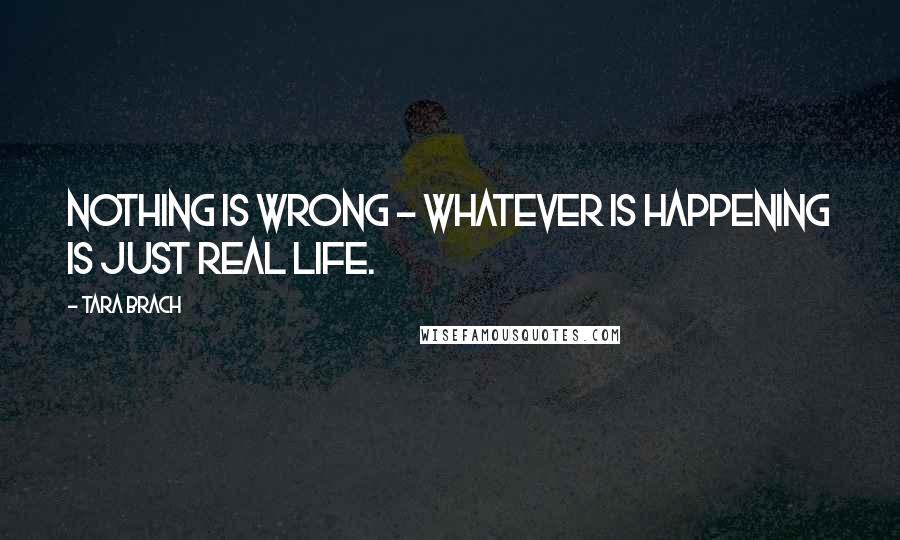 Tara Brach Quotes: Nothing is wrong - whatever is happening is just real life.