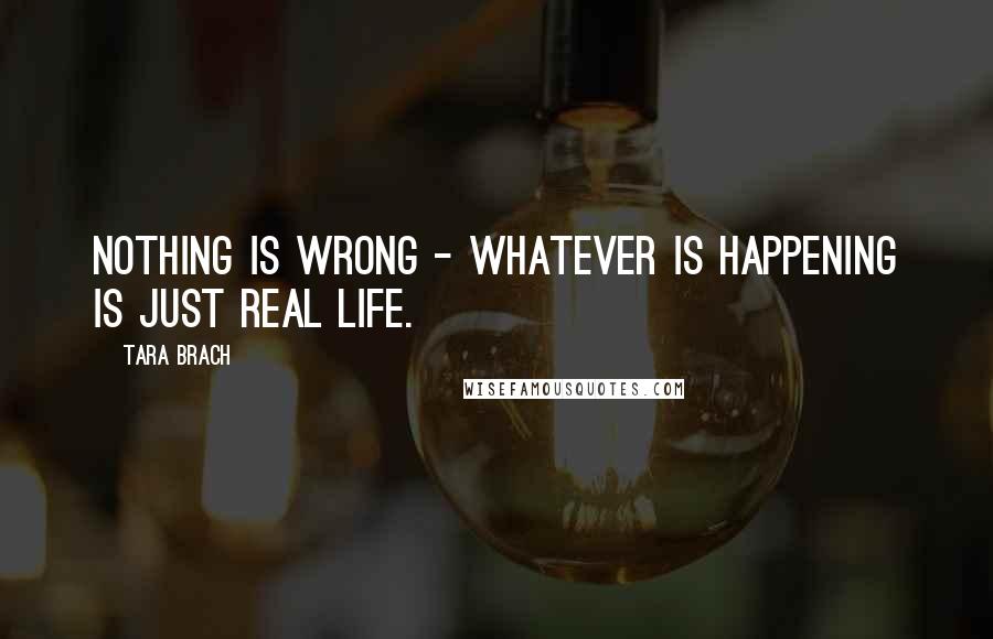 Tara Brach Quotes: Nothing is wrong - whatever is happening is just real life.