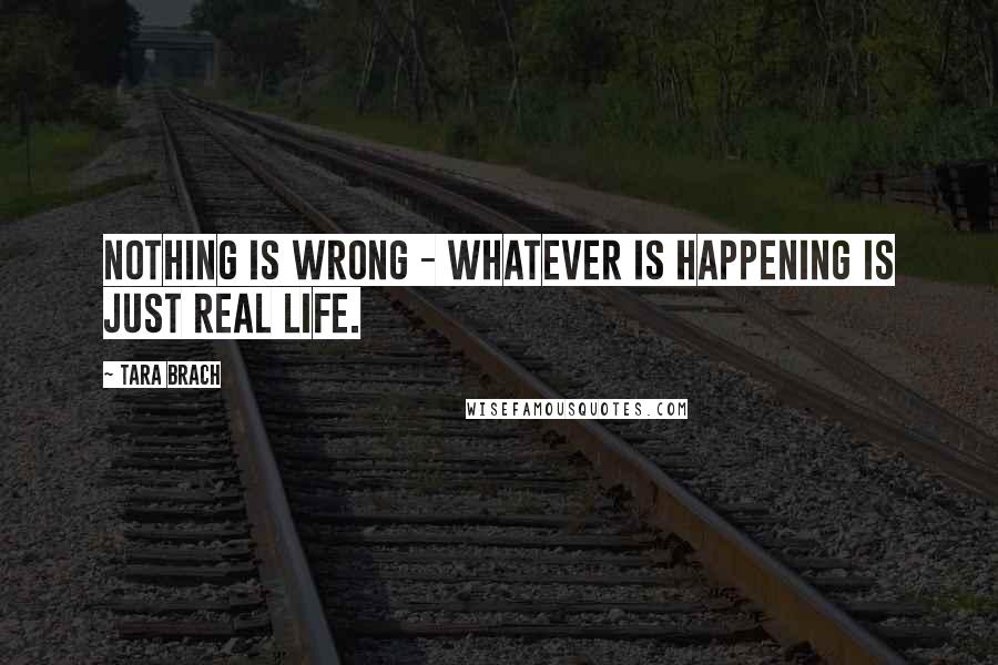 Tara Brach Quotes: Nothing is wrong - whatever is happening is just real life.