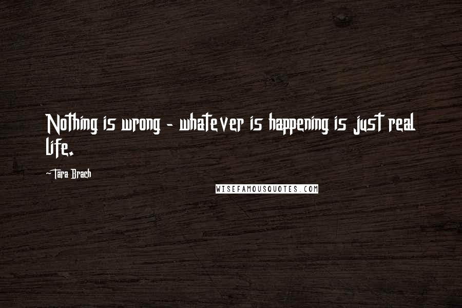 Tara Brach Quotes: Nothing is wrong - whatever is happening is just real life.