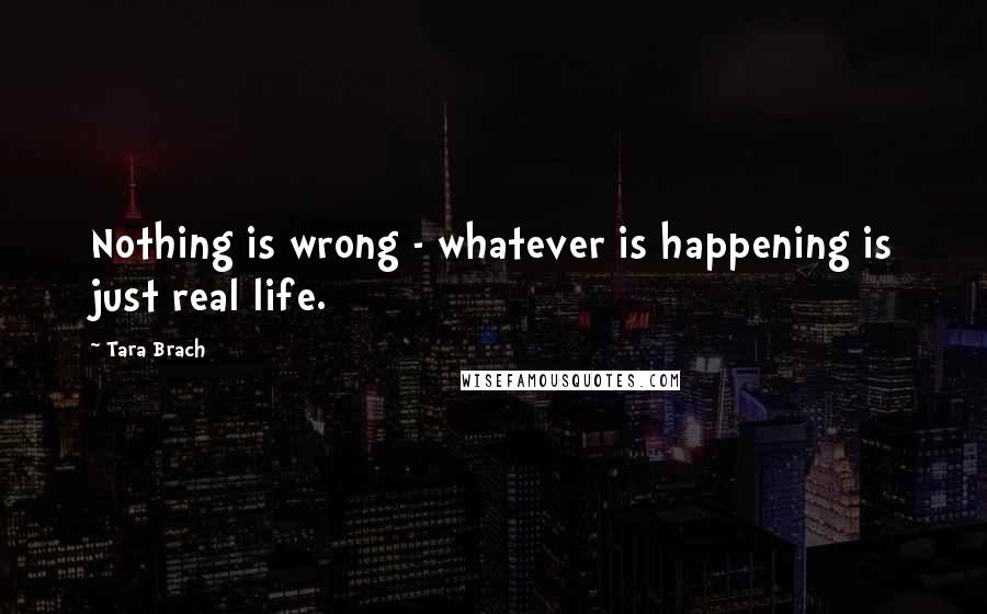 Tara Brach Quotes: Nothing is wrong - whatever is happening is just real life.