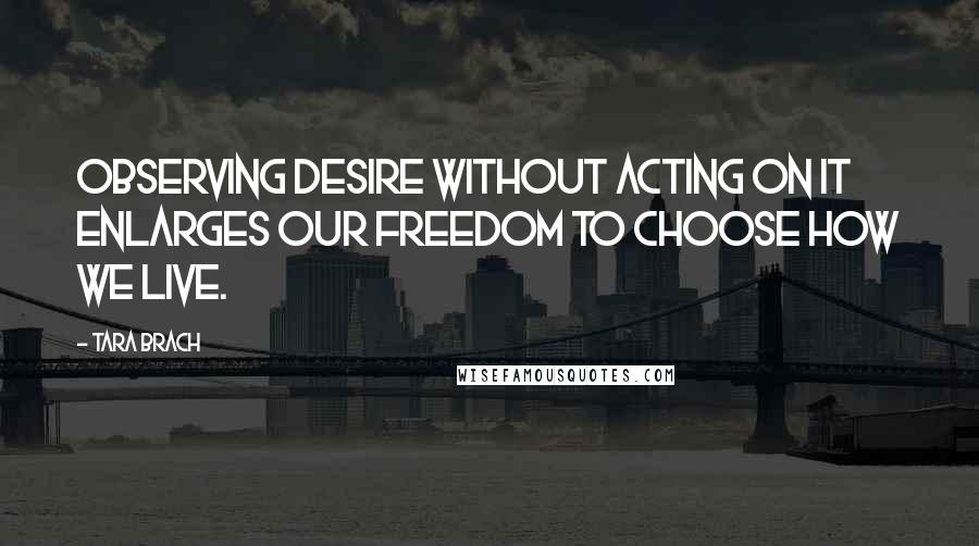 Tara Brach Quotes: Observing desire without acting on it enlarges our freedom to choose how we live.