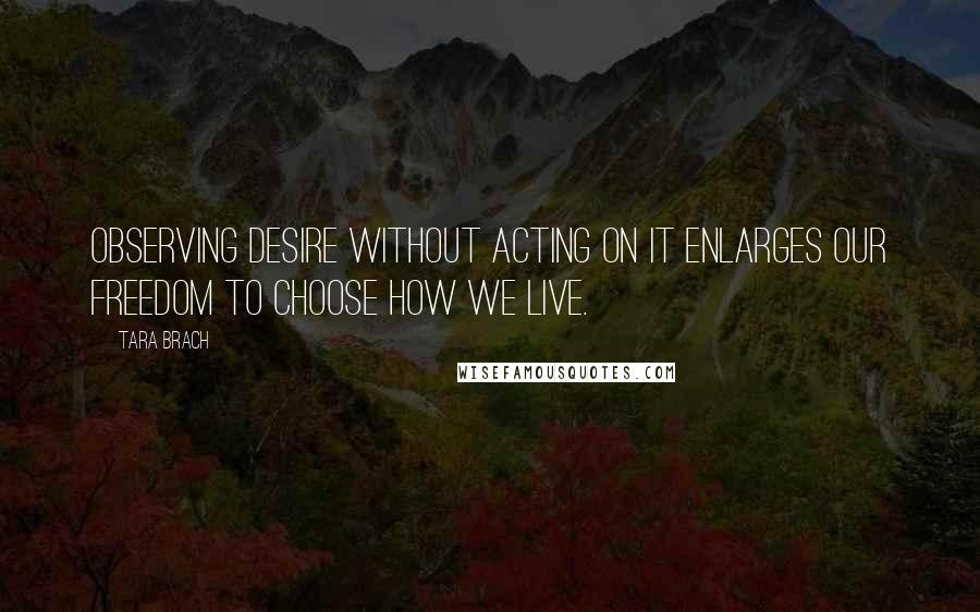 Tara Brach Quotes: Observing desire without acting on it enlarges our freedom to choose how we live.