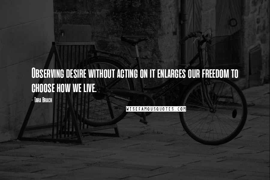 Tara Brach Quotes: Observing desire without acting on it enlarges our freedom to choose how we live.