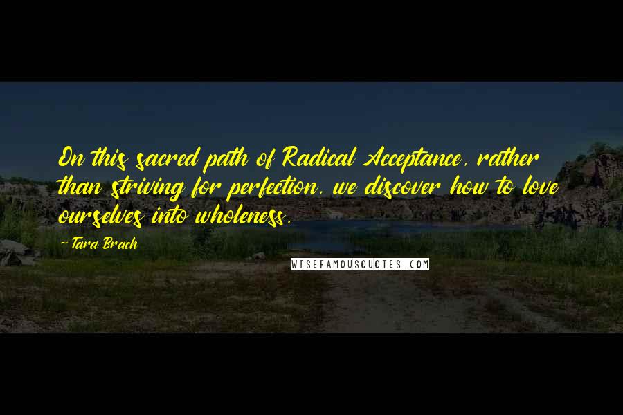 Tara Brach Quotes: On this sacred path of Radical Acceptance, rather than striving for perfection, we discover how to love ourselves into wholeness.