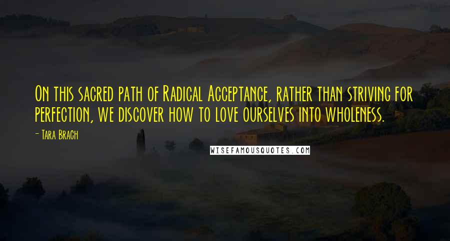 Tara Brach Quotes: On this sacred path of Radical Acceptance, rather than striving for perfection, we discover how to love ourselves into wholeness.