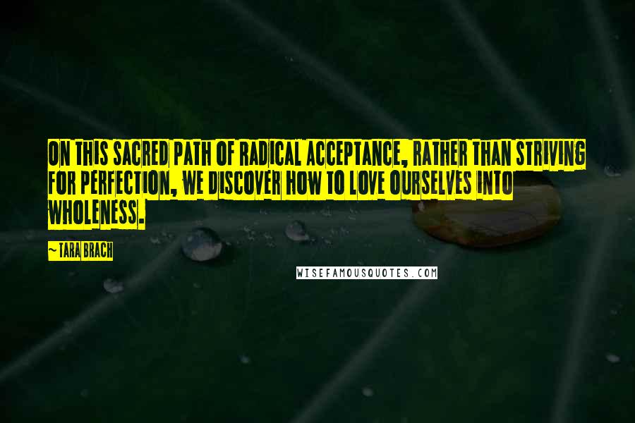 Tara Brach Quotes: On this sacred path of Radical Acceptance, rather than striving for perfection, we discover how to love ourselves into wholeness.