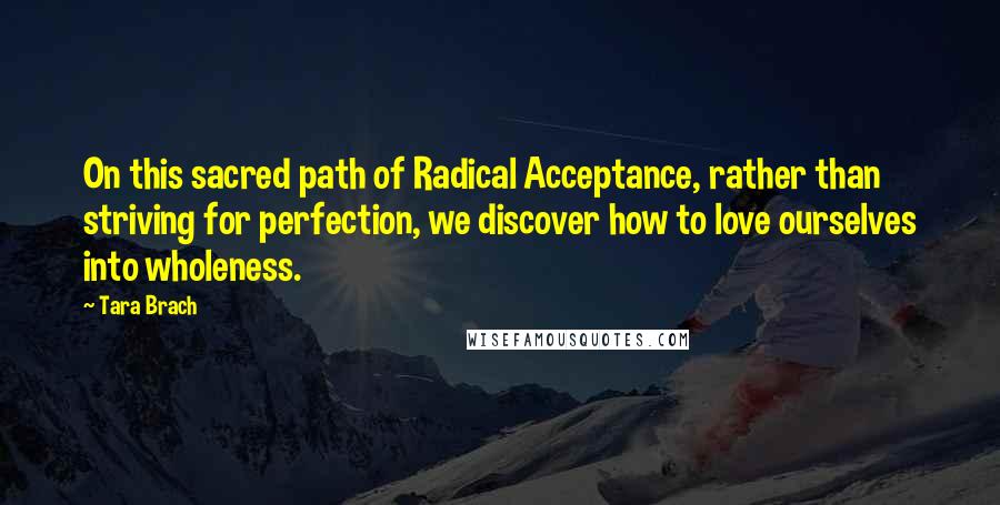 Tara Brach Quotes: On this sacred path of Radical Acceptance, rather than striving for perfection, we discover how to love ourselves into wholeness.