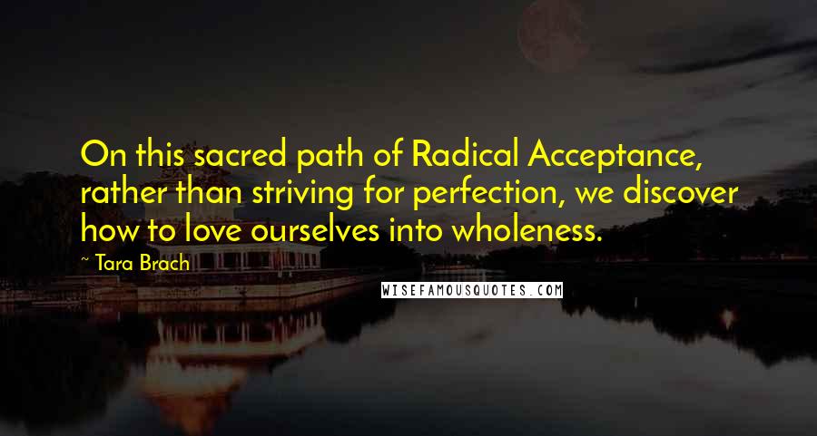 Tara Brach Quotes: On this sacred path of Radical Acceptance, rather than striving for perfection, we discover how to love ourselves into wholeness.