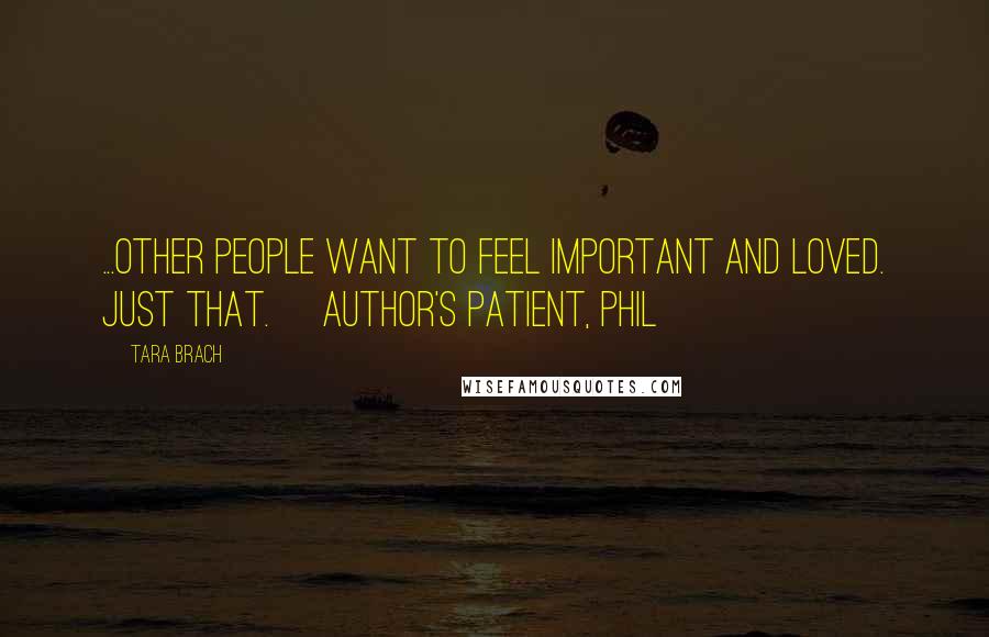 Tara Brach Quotes: ...other people want to feel important and loved. Just that. [author's patient, Phil]