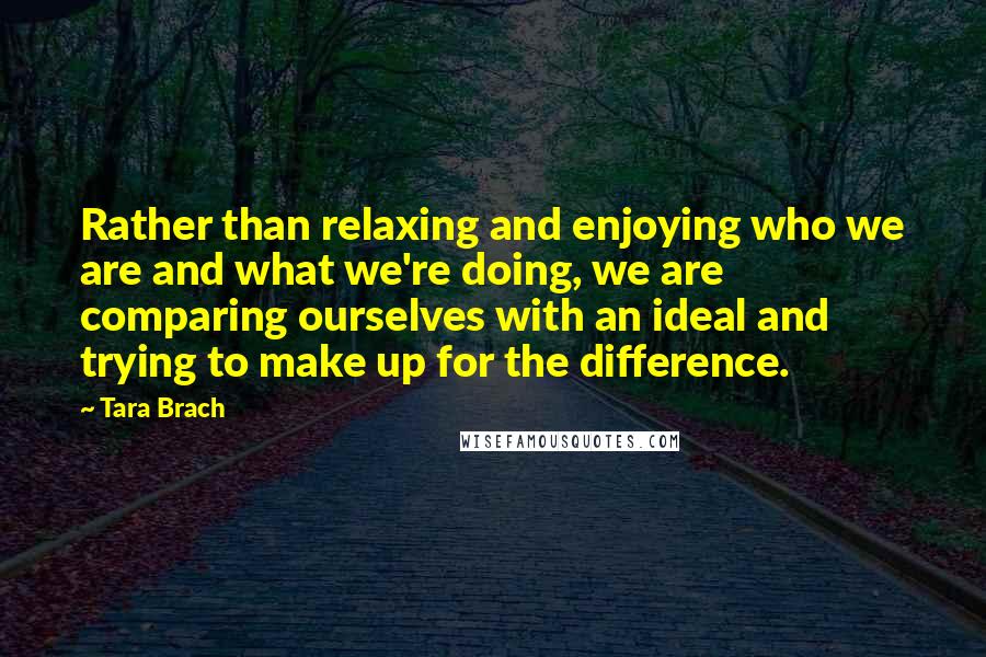 Tara Brach Quotes: Rather than relaxing and enjoying who we are and what we're doing, we are comparing ourselves with an ideal and trying to make up for the difference.