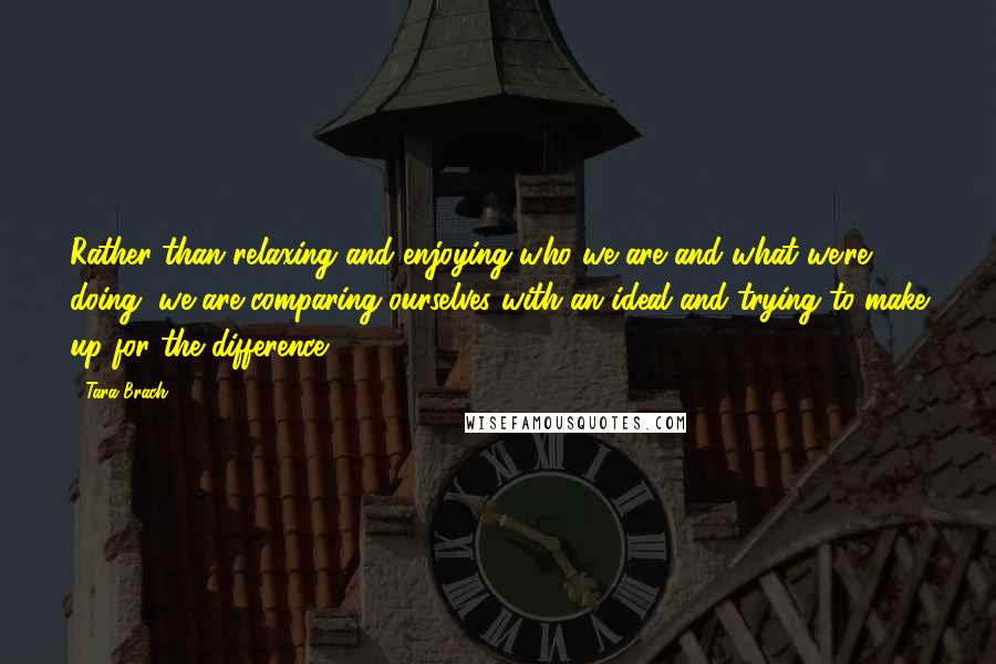 Tara Brach Quotes: Rather than relaxing and enjoying who we are and what we're doing, we are comparing ourselves with an ideal and trying to make up for the difference.