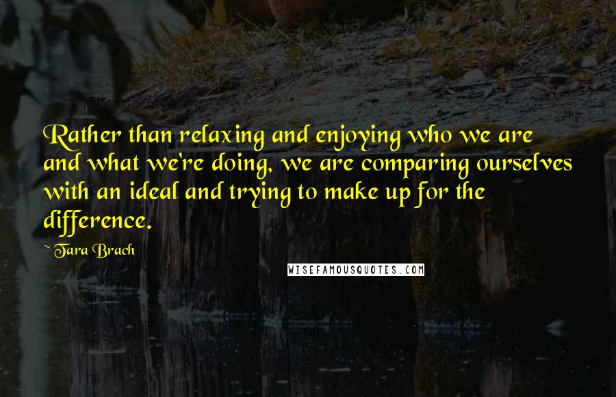 Tara Brach Quotes: Rather than relaxing and enjoying who we are and what we're doing, we are comparing ourselves with an ideal and trying to make up for the difference.