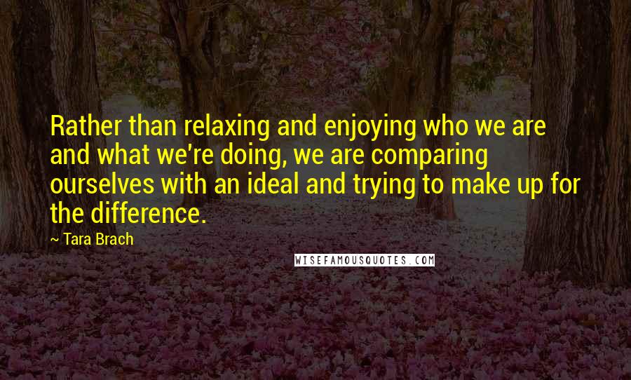 Tara Brach Quotes: Rather than relaxing and enjoying who we are and what we're doing, we are comparing ourselves with an ideal and trying to make up for the difference.