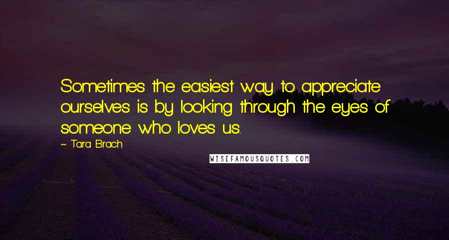 Tara Brach Quotes: Sometimes the easiest way to appreciate ourselves is by looking through the eyes of someone who loves us.