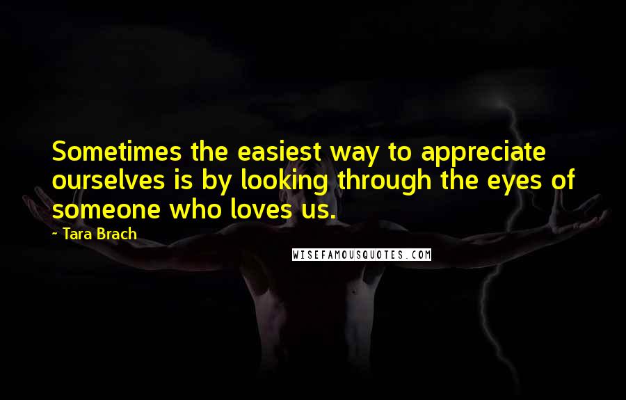 Tara Brach Quotes: Sometimes the easiest way to appreciate ourselves is by looking through the eyes of someone who loves us.