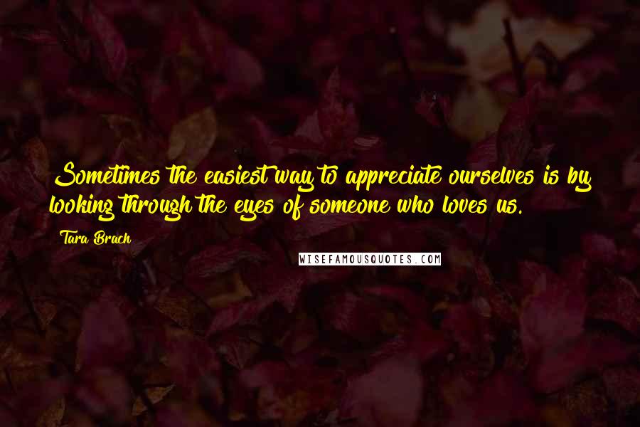 Tara Brach Quotes: Sometimes the easiest way to appreciate ourselves is by looking through the eyes of someone who loves us.