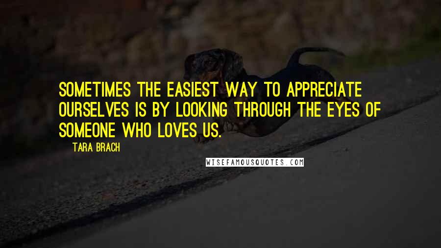 Tara Brach Quotes: Sometimes the easiest way to appreciate ourselves is by looking through the eyes of someone who loves us.