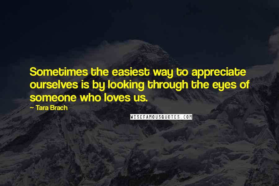 Tara Brach Quotes: Sometimes the easiest way to appreciate ourselves is by looking through the eyes of someone who loves us.