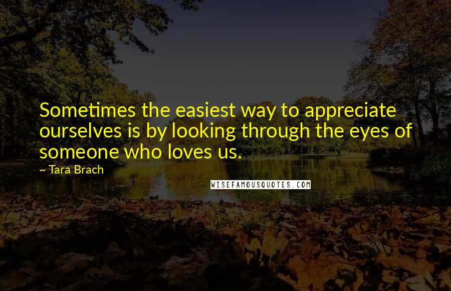 Tara Brach Quotes: Sometimes the easiest way to appreciate ourselves is by looking through the eyes of someone who loves us.