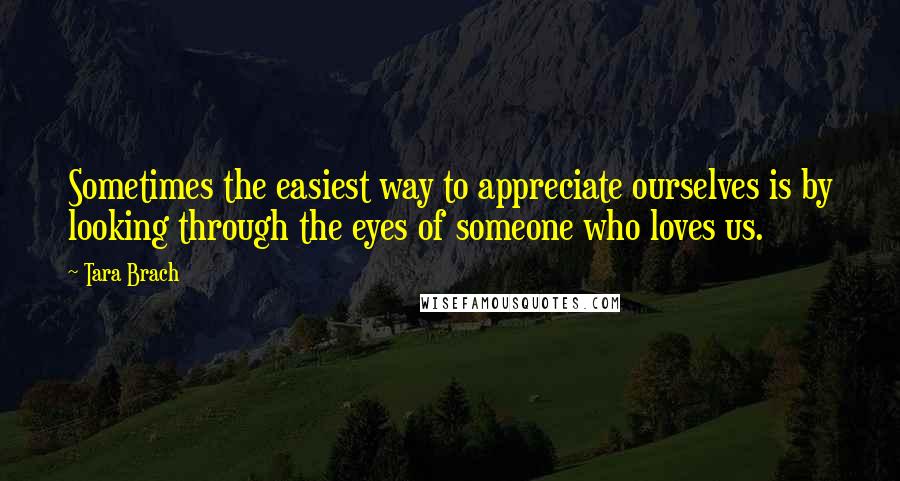 Tara Brach Quotes: Sometimes the easiest way to appreciate ourselves is by looking through the eyes of someone who loves us.