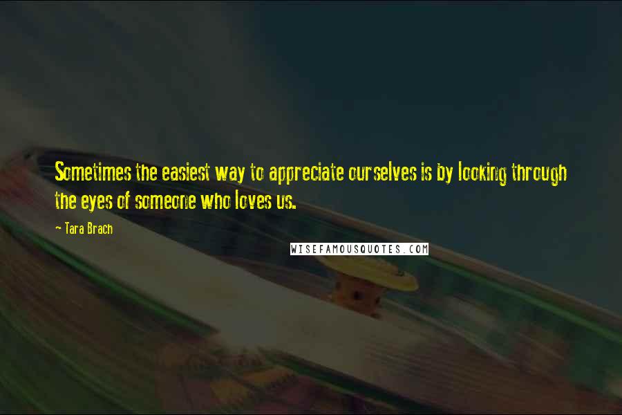 Tara Brach Quotes: Sometimes the easiest way to appreciate ourselves is by looking through the eyes of someone who loves us.