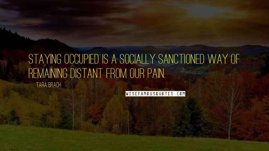 Tara Brach Quotes: Staying occupied is a socially sanctioned way of remaining distant from our pain.