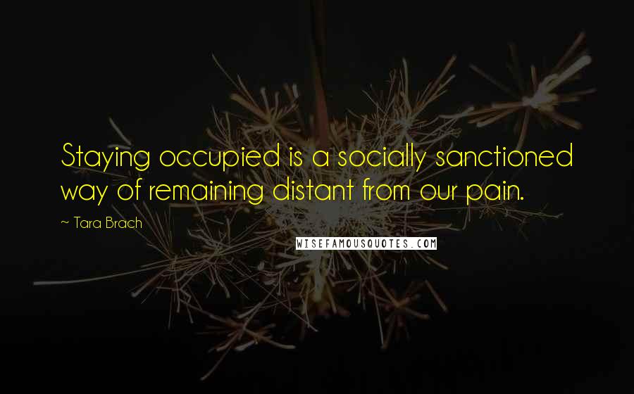 Tara Brach Quotes: Staying occupied is a socially sanctioned way of remaining distant from our pain.