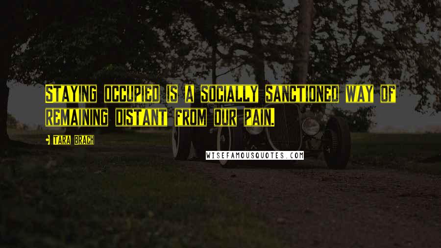 Tara Brach Quotes: Staying occupied is a socially sanctioned way of remaining distant from our pain.