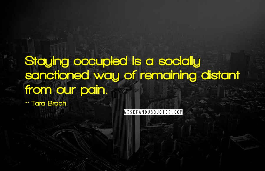 Tara Brach Quotes: Staying occupied is a socially sanctioned way of remaining distant from our pain.