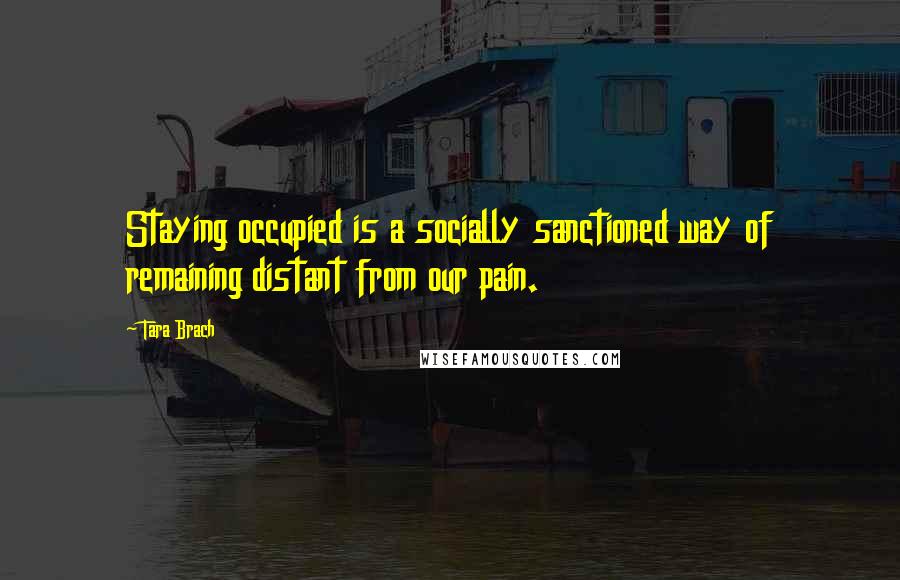 Tara Brach Quotes: Staying occupied is a socially sanctioned way of remaining distant from our pain.