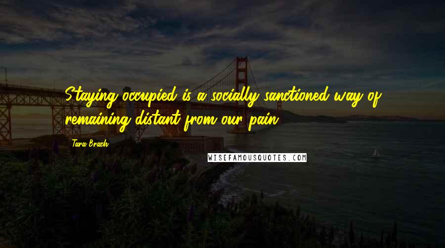 Tara Brach Quotes: Staying occupied is a socially sanctioned way of remaining distant from our pain.