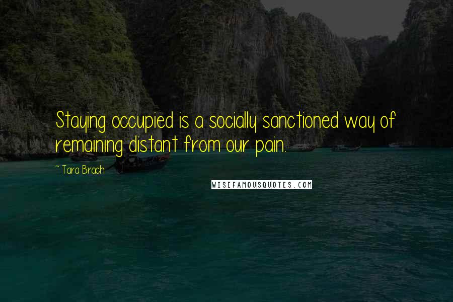 Tara Brach Quotes: Staying occupied is a socially sanctioned way of remaining distant from our pain.