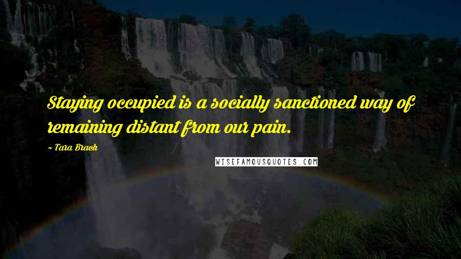 Tara Brach Quotes: Staying occupied is a socially sanctioned way of remaining distant from our pain.