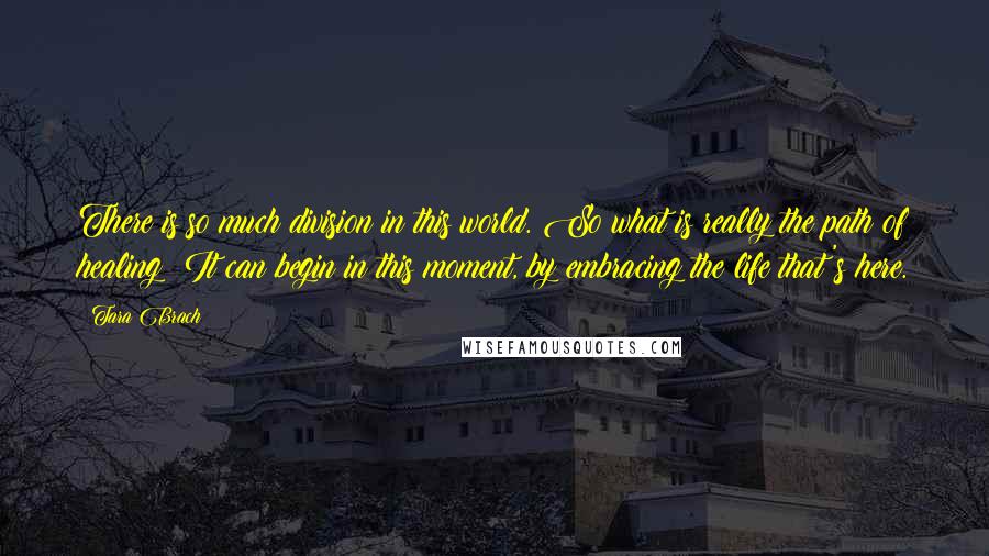 Tara Brach Quotes: There is so much division in this world. So what is really the path of healing? It can begin in this moment, by embracing the life that's here.