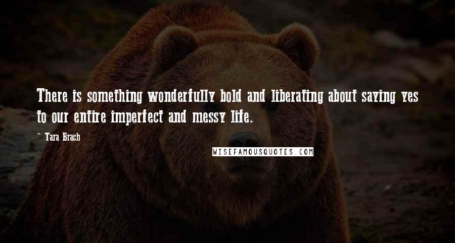 Tara Brach Quotes: There is something wonderfully bold and liberating about saying yes to our entire imperfect and messy life.