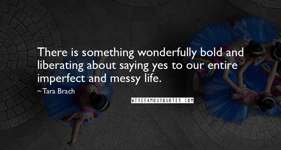 Tara Brach Quotes: There is something wonderfully bold and liberating about saying yes to our entire imperfect and messy life.